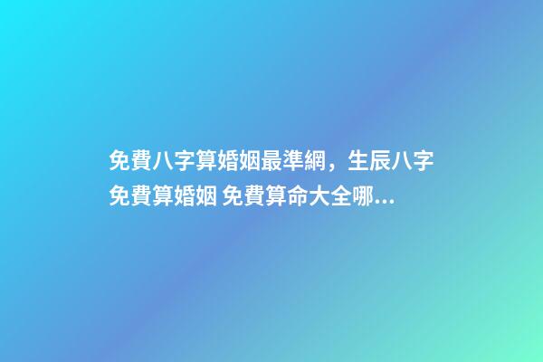 免費八字算婚姻最準網，生辰八字免費算婚姻 免費算命大全哪兒有